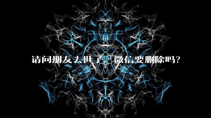 请问朋友去世了，微信要删除吗？