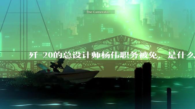 歼-20的总设计师杨伟职务被免，是什么情况？