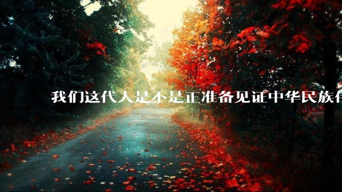 我们这代人是不是正准备见证中华民族伟大复兴呢？