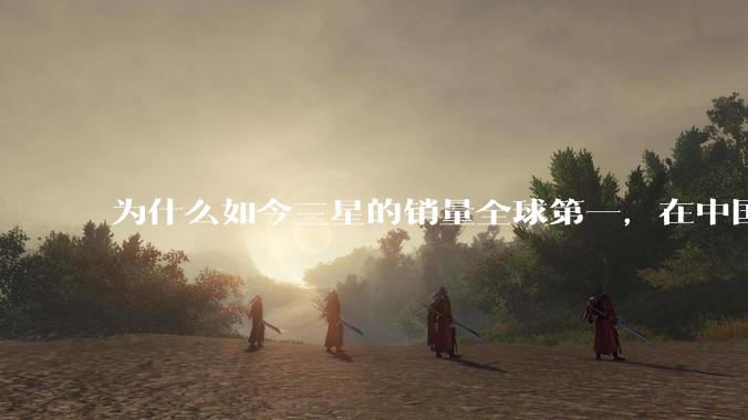 为什么如今三星的销量全球第一，在中国却几乎没人买？