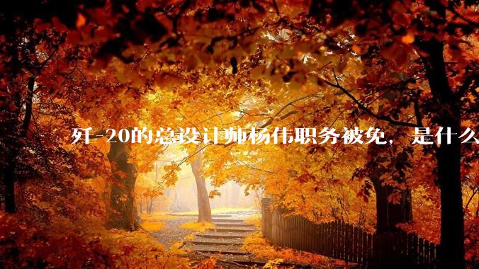 歼-20的总设计师杨伟职务被免，是什么情况？