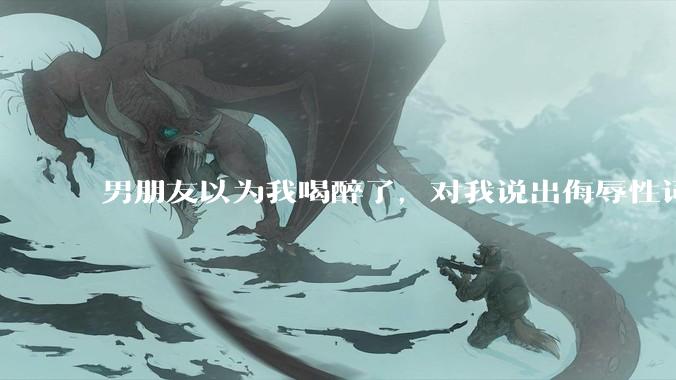 男朋友以为我喝醉了，对我说出侮辱性词汇，我该怎么办？
