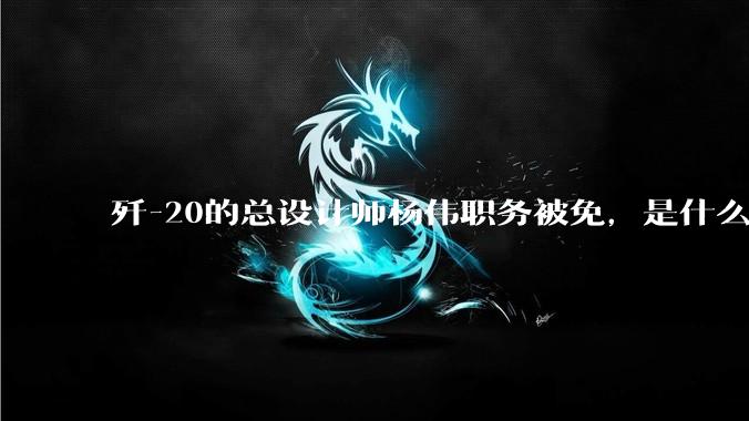歼-20的总设计师杨伟职务被免，是什么情况？