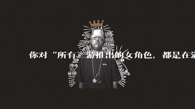 你对“所有二游推出的女角色，都是在满足男玩家的性幻想！”这句话怎么看？